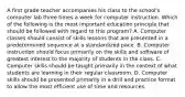 A first grade teacher accompanies his class to the school's computer lab three times a week for computer instruction. Which of the following is the most important education principle that should be followed with regard to this program? A. Computer classes should consist of skills lessons that are presented in a predetermined sequence at a standardized pace. B. Computer instruction should focus primarily on the skills and software of greatest interest to the majority of students in the class. C. Computer skills should be taught primarily in the context of what students are learning in their regular classroom. D. Computer skills should be presented primarily in a drill and practice format to allow the most efficient use of time and resources.