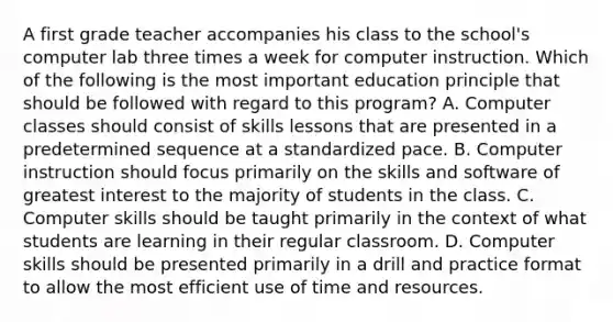 A first grade teacher accompanies his class to the school's computer lab three times a week for computer instruction. Which of the following is the most important education principle that should be followed with regard to this program? A. Computer classes should consist of skills lessons that are presented in a predetermined sequence at a standardized pace. B. Computer instruction should focus primarily on the skills and software of greatest interest to the majority of students in the class. C. Computer skills should be taught primarily in the context of what students are learning in their regular classroom. D. Computer skills should be presented primarily in a drill and practice format to allow the most efficient use of time and resources.