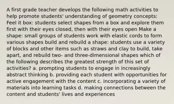 A first grade teacher develops the following math activities to help promote students' understanding of geometry concepts: Feel it box: students select shapes from a box and explore them first with their eyes closed, then with their eyes open Make a shape: small groups of students work with elastic cords to form various shapes build and rebuild a shape: students use a variety of blocks and other items such as straws and clay to build, take apart, and rebuild two- and three-dimensional shapes which of the following describes the greatest strength of this set of activities? a. prompting students to engage in increasingly abstract thinking b. providing each student with opportunities for active engagement with the content c. incorporating a variety of materials into learning tasks d. making connections between the content and students' lives and experiences