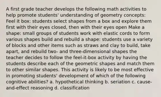 A first grade teacher develops the following math activities to help promote students' understanding of geometry concepts: Feel it box: students select shapes from a box and explore them first with their eyes closed, then with their eyes open Make a shape: small groups of students work with elastic cords to form various shapes build and rebuild a shape: students use a variety of blocks and other items such as straws and clay to build, take apart, and rebuild two- and three-dimensional shapes the teacher decides to follow the feel-it-box activity by having the students describe each of the geometric shapes and match them to other similar shapes. This activity is likely to be most effective in promoting students' development of which of the following cognitive abilities? a. hypothetical thinking b. seriation c. cause-and-effect reasoning d. classification