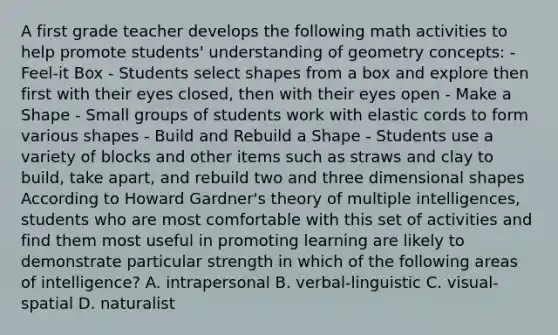 A first grade teacher develops the following math activities to help promote students' understanding of geometry concepts: - Feel-it Box - Students select shapes from a box and explore then first with their eyes closed, then with their eyes open - Make a Shape - Small groups of students work with elastic cords to form various shapes - Build and Rebuild a Shape - Students use a variety of blocks and other items such as straws and clay to build, take apart, and rebuild two and three dimensional shapes According to Howard Gardner's theory of multiple intelligences, students who are most comfortable with this set of activities and find them most useful in promoting learning are likely to demonstrate particular strength in which of the following areas of intelligence? A. intrapersonal B. verbal-linguistic C. visual-spatial D. naturalist