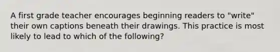 A first grade teacher encourages beginning readers to "write" their own captions beneath their drawings. This practice is most likely to lead to which of the following?