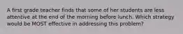 A first grade teacher finds that some of her students are less attentive at the end of the morning before lunch. Which strategy would be MOST effective in addressing this problem?