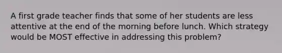 A first grade teacher finds that some of her students are less attentive at the end of the morning before lunch. Which strategy would be MOST effective in addressing this problem?