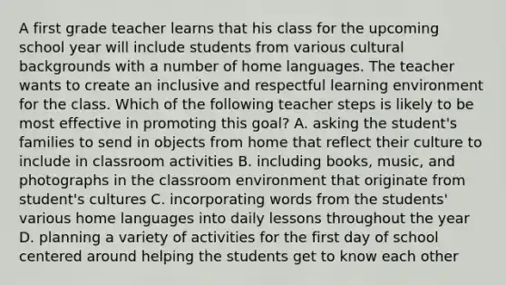 A first grade teacher learns that his class for the upcoming school year will include students from various cultural backgrounds with a number of home languages. The teacher wants to create an inclusive and respectful learning environment for the class. Which of the following teacher steps is likely to be most effective in promoting this goal? A. asking the student's families to send in objects from home that reflect their culture to include in classroom activities B. including books, music, and photographs in the classroom environment that originate from student's cultures C. incorporating words from the students' various home languages into daily lessons throughout the year D. planning a variety of activities for the first day of school centered around helping the students get to know each other