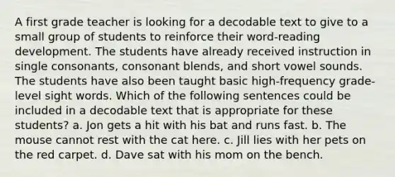 A first grade teacher is looking for a decodable text to give to a small group of students to reinforce their word-reading development. The students have already received instruction in single consonants, consonant blends, and short vowel sounds. The students have also been taught basic high-frequency grade-level sight words. Which of the following sentences could be included in a decodable text that is appropriate for these students? a. Jon gets a hit with his bat and runs fast. b. The mouse cannot rest with the cat here. c. Jill lies with her pets on the red carpet. d. Dave sat with his mom on the bench.