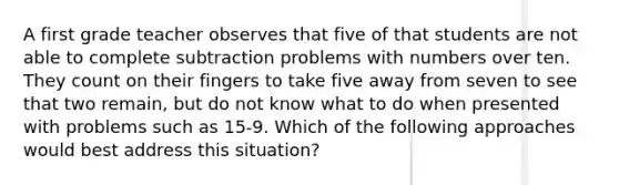 A first grade teacher observes that five of that students are not able to complete subtraction problems with numbers over ten. They count on their fingers to take five away from seven to see that two remain, but do not know what to do when presented with problems such as 15-9. Which of the following approaches would best address this situation?