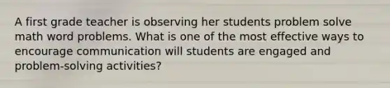 A first grade teacher is observing her students problem solve math word problems. What is one of the most effective ways to encourage communication will students are engaged and problem-solving activities?