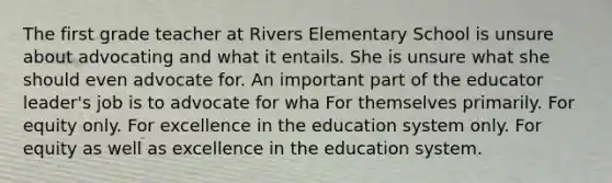 The first grade teacher at Rivers Elementary School is unsure about advocating and what it entails. She is unsure what she should even advocate for. An important part of the educator leader's job is to advocate for wha For themselves primarily. For equity only. For excellence in the education system only. For equity as well as excellence in the education system.