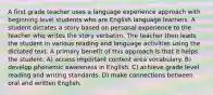 A first grade teacher uses a language experience approach with beginning level students who are English language learners. A student dictates a story based on personal experience to the teacher who writes the story verbatim. The teacher then leads the student in various reading and language activities using the dictated text. A primary benefit of this approach is that it helps the student: A) access important content area vocabulary. B) develop phonemic awareness in English. C) achieve grade level reading and writing standards. D) make connections between oral and written English.