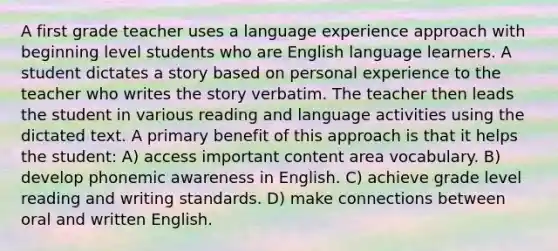 A first grade teacher uses a language experience approach with beginning level students who are English language learners. A student dictates a story based on personal experience to the teacher who writes the story verbatim. The teacher then leads the student in various reading and language activities using the dictated text. A primary benefit of this approach is that it helps the student: A) access important content area vocabulary. B) develop phonemic awareness in English. C) achieve grade level reading and writing standards. D) make connections between oral and written English.