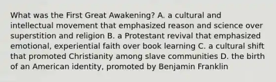 What was the First Great Awakening? A. a cultural and intellectual movement that emphasized reason and science over superstition and religion B. a Protestant revival that emphasized emotional, experiential faith over book learning C. a cultural shift that promoted Christianity among slave communities D. the birth of an American identity, promoted by Benjamin Franklin