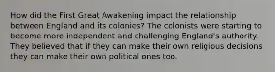 How did the First Great Awakening impact the relationship between England and its colonies? The colonists were starting to become more independent and challenging England's authority. They believed that if they can make their own religious decisions they can make their own political ones too.