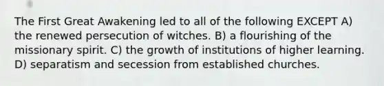 The First Great Awakening led to all of the following EXCEPT A) the renewed persecution of witches. B) a flourishing of the missionary spirit. C) the growth of institutions of higher learning. D) separatism and secession from established churches.