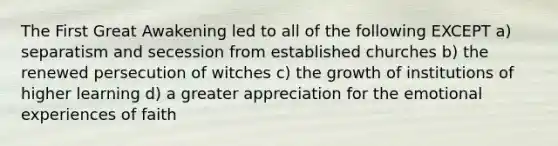 The First Great Awakening led to all of the following EXCEPT a) separatism and secession from established churches b) the renewed persecution of witches c) the growth of institutions of higher learning d) a greater appreciation for the emotional experiences of faith