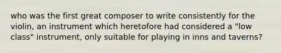 who was the first great composer to write consistently for the violin, an instrument which heretofore had considered a "low class" instrument, only suitable for playing in inns and taverns?