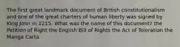 The first great landmark document of British constitutionalism and one of the great charters of human liberty was signed by King John in 1215. What was the name of this document? the Petition of Right the English Bill of Rights the Act of Toleration the Manga Carta