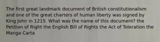 The first great landmark document of British constitutionalism and one of the great charters of human liberty was signed by King John in 1215. What was the name of this document? the Petition of Right the English Bill of Rights the Act of Toleration the Manga Carta