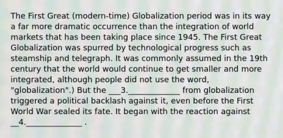 The First Great (modern-time) Globalization period was in its way a far more dramatic occurrence than the integration of world markets that has been taking place since 1945. The First Great Globalization was spurred by technological progress such as steamship and telegraph. It was commonly assumed in the 19th century that the world would continue to get smaller and more integrated, although people did not use the word, "globalization".) But the ___3._____________ from globalization triggered a political backlash against it, even before the First World War sealed its fate. It began with the reaction against __4.______________ .