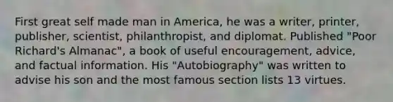 First great self made man in America, he was a writer, printer, publisher, scientist, philanthropist, and diplomat. Published "Poor Richard's Almanac", a book of useful encouragement, advice, and factual information. His "Autobiography" was written to advise his son and the most famous section lists 13 virtues.