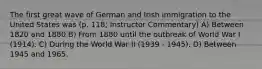 The first great wave of German and Irish immigration to the United States was (p. 118; Instructor Commentary) A) Between 1820 and 1880 B) From 1880 until the outbreak of World War I (1914). C) During the World War II (1939 - 1945). D) Between 1945 and 1965.