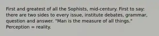 First and greatest of all the Sophists, mid-century. First to say: there are two sides to every issue, institute debates, grammar, question and answer. "Man is the measure of all things." Perception = reality.