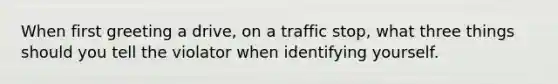 When first greeting a drive, on a traffic stop, what three things should you tell the violator when identifying yourself.