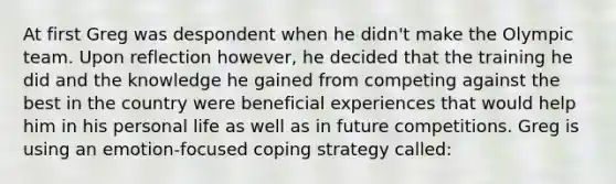 At first Greg was despondent when he didn't make the Olympic team. Upon reflection however, he decided that the training he did and the knowledge he gained from competing against the best in the country were beneficial experiences that would help him in his personal life as well as in future competitions. Greg is using an emotion-focused coping strategy called: