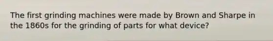 The first grinding machines were made by Brown and Sharpe in the 1860s for the grinding of parts for what device?