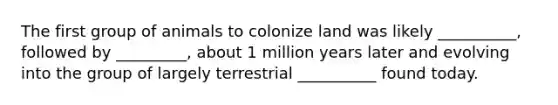 The first group of animals to colonize land was likely __________, followed by _________, about 1 million years later and evolving into the group of largely terrestrial __________ found today.