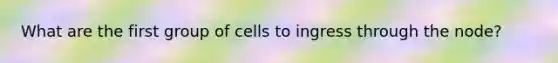 What are the first group of cells to ingress through the node?