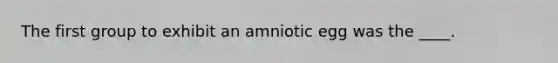 The first group to exhibit an amniotic egg was the ____.