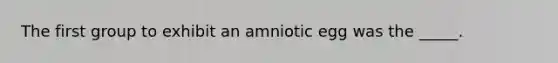 The first group to exhibit an amniotic egg was the _____.