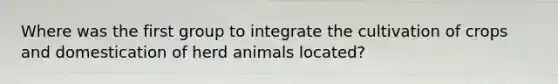 Where was the first group to integrate the cultivation of crops and domestication of herd animals located?