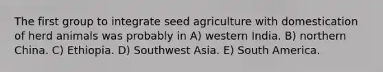 The first group to integrate seed agriculture with domestication of herd animals was probably in A) western India. B) northern China. C) Ethiopia. D) Southwest Asia. E) South America.