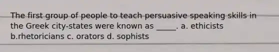 The first group of people to teach persuasive speaking skills in the Greek city-states were known as _____. a. ethicists b.rhetoricians c. orators d. sophists