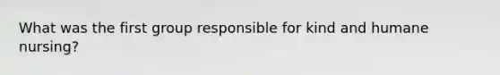 What was the first group responsible for kind and humane nursing?