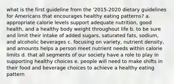 what is the first guideline from the '2015-2020 dietary guidelines for Americans that encourages healthy eating patterns? a. appropriate calorie levels support adequate nutrition, good health, and a healthy body weight throughout life b. to be sure and limit their intake of added sugars, saturated fats, sodium, and alcoholic beverages c. focusing on variety, nutrient density, and amounts helps a person meet nutrient needs within calorie limits d. that all segments of our society have a role to play in supporting healthy choices e. people will need to make shifts in their food and beverage choices to achieve a healthy eating pattern