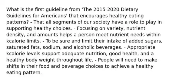 What is the first guideline from 'The 2015-2020 Dietary Guidelines for Americans' that encourages healthy eating patterns? - That all segments of our society have a role to play in supporting healthy choices. - Focusing on variety, nutrient density, and amounts helps a person meet nutrient needs within kcalorie limits. - To be sure and limit their intake of added sugars, saturated fats, sodium, and alcoholic beverages. - Appropriate kcalorie levels support adequate nutrition, good health, and a healthy body weight throughout life. - People will need to make shifts in their food and beverage choices to achieve a healthy eating pattern.