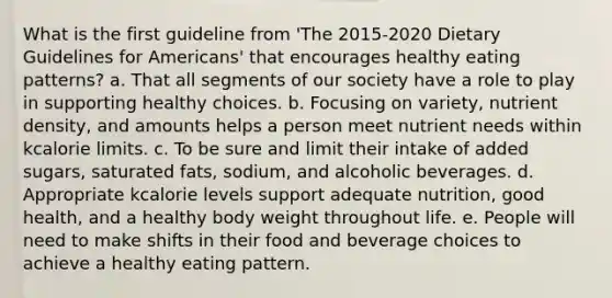 What is the first guideline from 'The 2015-2020 Dietary Guidelines for Americans' that encourages healthy eating patterns? a. That all segments of our society have a role to play in supporting healthy choices. b. Focusing on variety, nutrient density, and amounts helps a person meet nutrient needs within kcalorie limits. c. To be sure and limit their intake of added sugars, saturated fats, sodium, and alcoholic beverages. d. Appropriate kcalorie levels support adequate nutrition, good health, and a healthy body weight throughout life. e. People will need to make shifts in their food and beverage choices to achieve a healthy eating pattern.