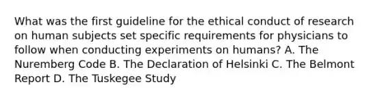 What was the first guideline for the ethical conduct of research on human subjects set specific requirements for physicians to follow when conducting experiments on humans? A. The Nuremberg Code B. The Declaration of Helsinki C. The Belmont Report D. The Tuskegee Study