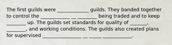 The first guilds were _____________ guilds. They banded together to control the ____________ __ ________ being traded and to keep ________ up. The guilds set standards for quality of _______, ________, and working conditions. The guilds also created plans for supervised ________________ __ _____ ____________.