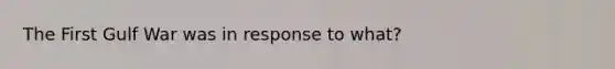 The First Gulf War was in response to what?