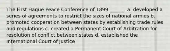 The First Hague Peace Conference of 1899 ______. a. developed a series of agreements to restrict the sizes of national armies b. promoted cooperation between states by establishing trade rules and regulations c. created a Permanent Court of Arbitration for resolution of conflict between states d. established the International Court of Justice