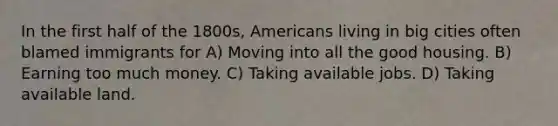 In the first half of the 1800s, Americans living in big cities often blamed immigrants for A) Moving into all the good housing. B) Earning too much money. C) Taking available jobs. D) Taking available land.