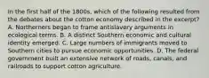 In the first half of the 1800s, which of the following resulted from the debates about the cotton economy described in the excerpt? A. Northerners began to frame antislavery arguments in ecological terms. B. A distinct Southern economic and cultural identity emerged. C. Large numbers of immigrants moved to Southern cities to pursue economic opportunities. D. The federal government built an extensive network of roads, canals, and railroads to support cotton agriculture.