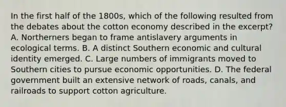 In the first half of the 1800s, which of the following resulted from the debates about the cotton economy described in the excerpt? A. Northerners began to frame antislavery arguments in ecological terms. B. A distinct Southern economic and cultural identity emerged. C. Large numbers of immigrants moved to Southern cities to pursue economic opportunities. D. The federal government built an extensive network of roads, canals, and railroads to support cotton agriculture.