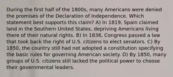 During the first half of the 1800s, many Americans were denied the promises of the Declaration of Independence. Which statement best supports this claim? A) In 1819, Spain claimed land in the Southern United States, depriving Americans living there of their natural rights. B) In 1836, Congress passed a law that took back the right of U.S. citizens to elect senators. C) By 1850, the country still had not adopted a constitution specifying the basic rules for governing American society. D) By 1850, many groups of U.S. citizens still lacked the political power to choose their governmental leaders.