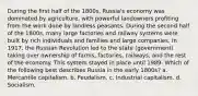 During the first half of the 1800s, Russia's economy was dominated by agriculture, with powerful landowners profiting from the work done by landless peasants. During the second half of the 1800s, many large factories and railway systems were built by rich individuals and families and large companies. In 1917, the Russian Revolution led to the state (government) taking over ownership of farms, factories, railways, and the rest of the economy. This system stayed in place until 1989. Which of the following best describes Russia in the early 1800s? a. Mercantile capitalism. b. Feudalism. c. Industrial capitalism. d. Socialism.