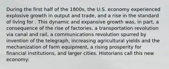 During the first half of the 1800s, the U.S. economy experienced explosive growth in output and trade, and a rise in the standard of living for . This dynamic and expansive growth was, in part, a consequence of the rise of factories, a transportation revolution via canal and rail, a communications revolution spurred by invention of the telegraph, increasing agricultural yields and the mechanization of farm equipment, a rising prosperity for financial institutions, and larger cities. Historians call this new economy: